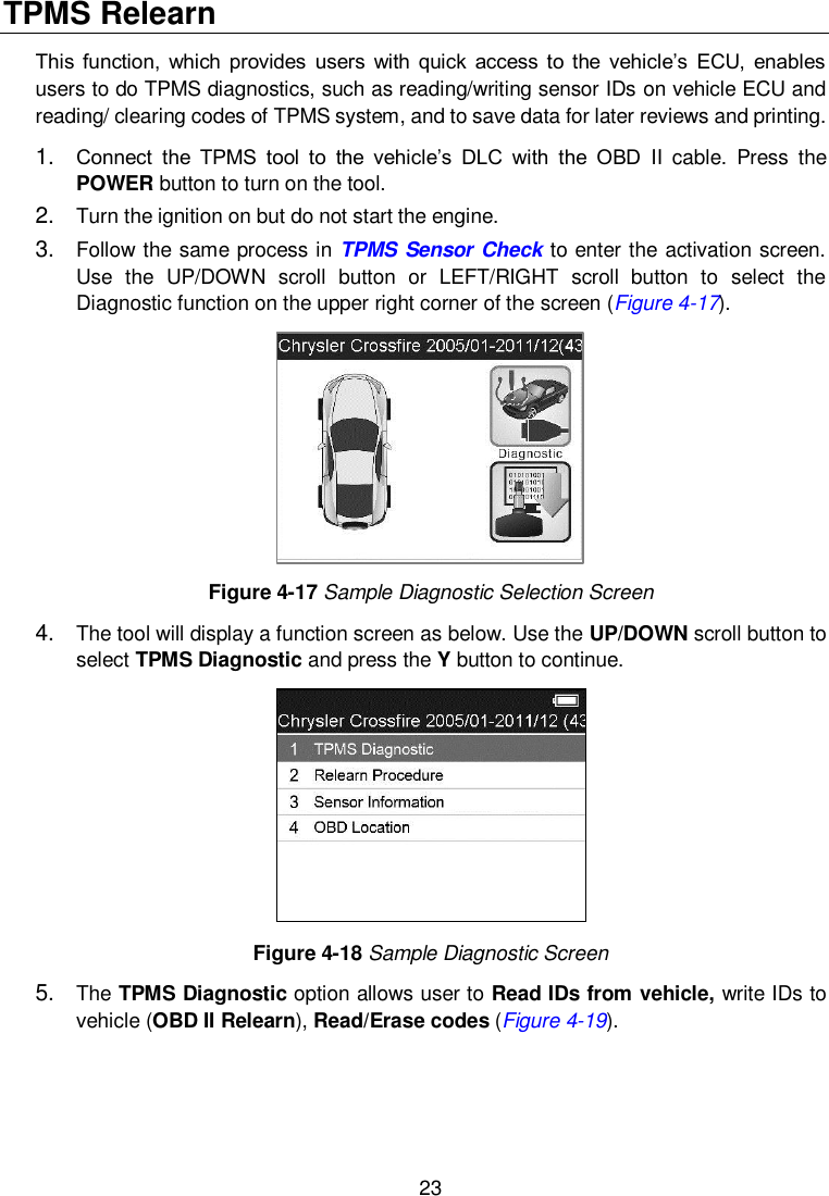 23  TPMS Relearn   This function,  which  provides  users  with  quick  access  to the  vehicle&rsquo;s  ECU,  enables users to do TPMS diagnostics, such as reading/writing sensor IDs on vehicle ECU and reading/ clearing codes of TPMS system, and to save data for later reviews and printing. 1. Connect  the  TPMS  tool  to  the  vehicle&rsquo;s  DLC  with  the  OBD  II  cable.  Press  the POWER button to turn on the tool. 2. Turn the ignition on but do not start the engine. 3. Follow the same process in TPMS Sensor Check to enter the activation screen. Use  the  UP/DOWN  scroll  button  or  LEFT/RIGHT  scroll  button  to  select  the Diagnostic function on the upper right corner of the screen (Figure 4-17).  Figure 4-17 Sample Diagnostic Selection Screen 4. The tool will display a function screen as below. Use the UP/DOWN scroll button to select TPMS Diagnostic and press the Y button to continue.    Figure 4-18 Sample Diagnostic Screen 5. The TPMS Diagnostic option allows user to Read IDs from vehicle, write IDs to vehicle (OBD II Relearn), Read/Erase codes (Figure 4-19). 