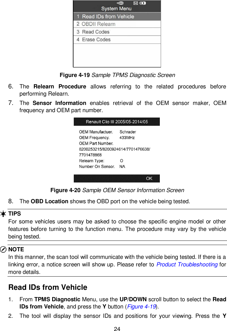  24   Figure 4-19 Sample TPMS Diagnostic Screen 6. The  Relearn  Procedure  allows  referring  to  the  related  procedures  before performing Relearn. 7. The  Sensor  Information  enables  retrieval  of  the  OEM  sensor  maker,  OEM frequency and OEM part number.  Figure 4-20 Sample OEM Sensor Information Screen 8. The OBD Location shows the OBD port on the vehicle being tested. TIPS For some vehicles users may be asked to choose the specific engine model or other features before turning to the function menu. The procedure may vary by the vehicle being tested. NOTE In this manner, the scan tool will communicate with the vehicle being tested. If there is a linking error, a notice screen will show up. Please refer to Product Troubleshooting for more details. Read IDs from Vehicle 1.  From TPMS Diagnostic Menu, use the UP/DOWN scroll button to select the Read IDs from Vehicle, and press the Y button (Figure 4-19). 2.  The  tool  will display the  sensor  IDs and positions for your viewing.  Press the  Y 