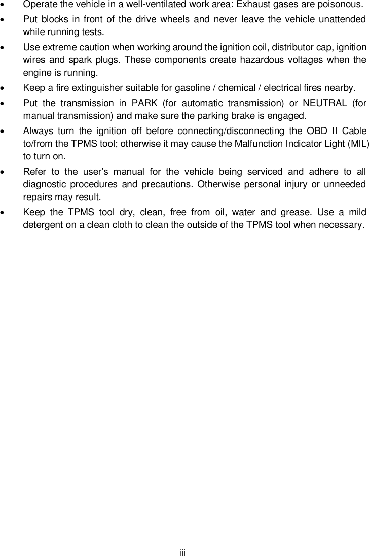  iii    Operate the vehicle in a well-ventilated work area: Exhaust gases are poisonous.   Put blocks in front of the drive wheels and never  leave the vehicle unattended while running tests.   Use extreme caution when working around the ignition coil, distributor cap, ignition wires and spark plugs. These components create hazardous voltages when the engine is running.     Keep a fire extinguisher suitable for gasoline / chemical / electrical fires nearby.   Put  the  transmission  in  PARK  (for  automatic  transmission)  or  NEUTRAL  (for manual transmission) and make sure the parking brake is engaged.   Always  turn  the  ignition  off  before  connecting/disconnecting  the  OBD  II  Cable to/from the TPMS tool; otherwise it may cause the Malfunction Indicator Light (MIL) to turn on.  Refer  to  the  user&rsquo;s  manual  for  the  vehicle  being  serviced  and  adhere  to  all diagnostic  procedures and  precautions. Otherwise personal injury  or  unneeded repairs may result.   Keep  the  TPMS  tool  dry,  clean,  free  from  oil,  water  and  grease.  Use  a  mild detergent on a clean cloth to clean the outside of the TPMS tool when necessary.     