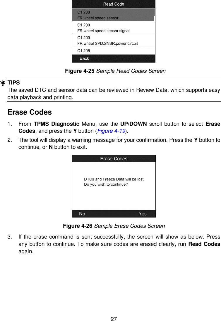  27     Figure 4-25 Sample Read Codes Screen TIPS The saved DTC and sensor data can be reviewed in Review Data, which supports easy data playback and printing. Erase Codes 1.  From TPMS Diagnostic Menu, use the UP/DOWN scroll  button to select  Erase Codes, and press the Y button (Figure 4-19). 2.  The tool will display a warning message for your confirmation. Press the Y button to continue, or N button to exit.    Figure 4-26 Sample Erase Codes Screen 3.  If the erase command is sent successfully, the screen will show as below. Press any button to continue. To make sure codes are erased clearly, run Read Codes again. 