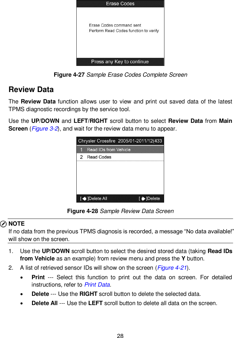  28   Figure 4-27 Sample Erase Codes Complete Screen Review Data The Review Data function allows user to view  and print out saved data of the latest TPMS diagnostic recordings by the service tool.   Use the UP/DOWN and LEFT/RIGHT scroll button to select Review Data from Main Screen (Figure 3-2), and wait for the review data menu to appear.  Figure 4-28 Sample Review Data Screen NOTE   If no data from the previous TPMS diagnosis is recorded, a message &ldquo;No data available!&rdquo; will show on the screen. 1.  Use the UP/DOWN scroll button to select the desired stored data (taking Read IDs from Vehicle as an example) from review menu and press the Y button. 2.  A list of retrieved sensor IDs will show on the screen (Figure 4-21).    Print  ---  Select  this  function  to  print  out  the  data  on  screen.  For  detailed instructions, refer to Print Data.  Delete --- Use the RIGHT scroll button to delete the selected data.  Delete All --- Use the LEFT scroll button to delete all data on the screen.    