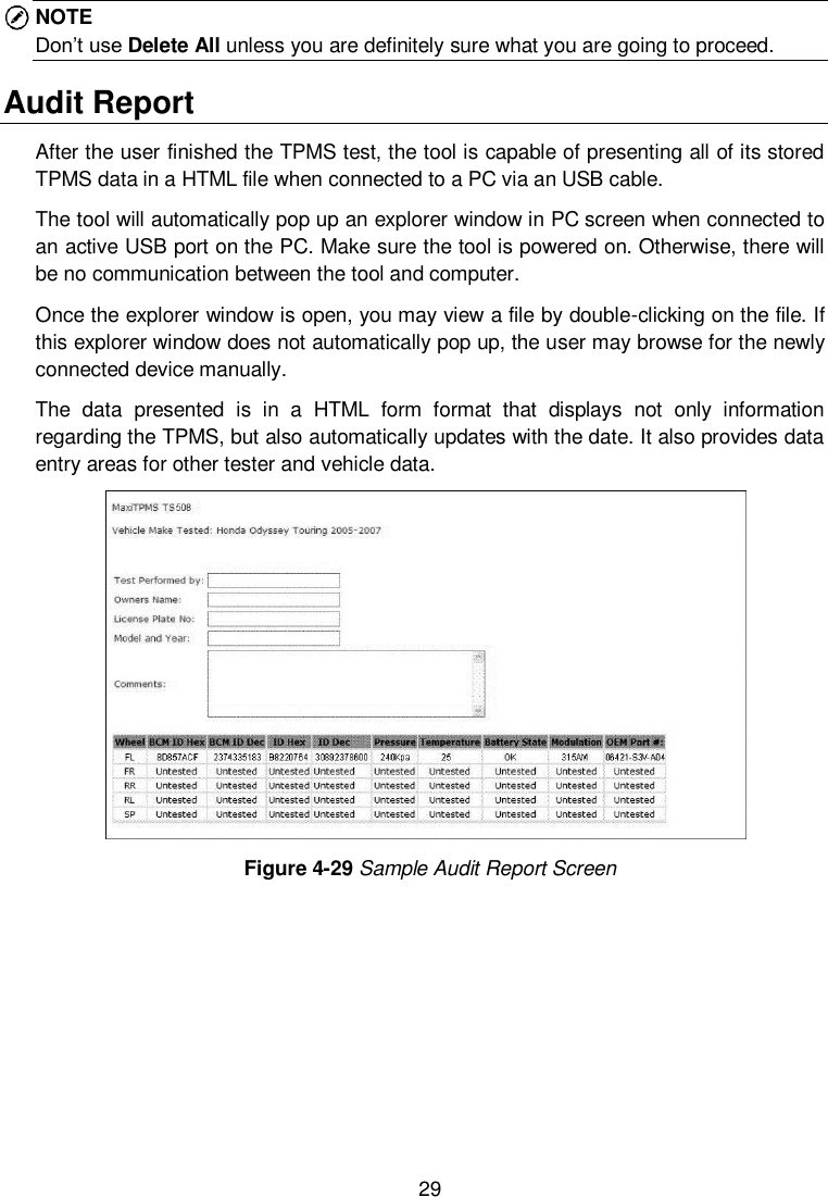  29  NOTE Don&rsquo;t use Delete All unless you are definitely sure what you are going to proceed. Audit Report After the user finished the TPMS test, the tool is capable of presenting all of its stored TPMS data in a HTML file when connected to a PC via an USB cable.   The tool will automatically pop up an explorer window in PC screen when connected to an active USB port on the PC. Make sure the tool is powered on. Otherwise, there will be no communication between the tool and computer. Once the explorer window is open, you may view a file by double-clicking on the file. If this explorer window does not automatically pop up, the user may browse for the newly connected device manually. The  data  presented  is  in  a  HTML  form  format  that  displays  not  only  information regarding the TPMS, but also automatically updates with the date. It also provides data entry areas for other tester and vehicle data.    Figure 4-29 Sample Audit Report Screen    