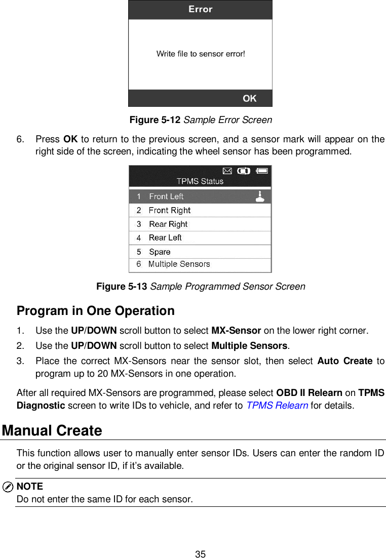  35   Figure 5-12 Sample Error Screen 6.  Press OK to return to the previous screen, and a sensor mark will appear on the right side of the screen, indicating the wheel sensor has been programmed.             Figure 5-13 Sample Programmed Sensor Screen Program in One Operation 1.  Use the UP/DOWN scroll button to select MX-Sensor on the lower right corner. 2.  Use the UP/DOWN scroll button to select Multiple Sensors. 3.  Place the  correct  MX-Sensors  near the  sensor  slot, then select  Auto  Create  to program up to 20 MX-Sensors in one operation. After all required MX-Sensors are programmed, please select OBD II Relearn on TPMS Diagnostic screen to write IDs to vehicle, and refer to TPMS Relearn for details.   Manual Create This function allows user to manually enter sensor IDs. Users can enter the random ID or the original sensor ID, if it&rsquo;s available.   NOTE Do not enter the same ID for each sensor. 