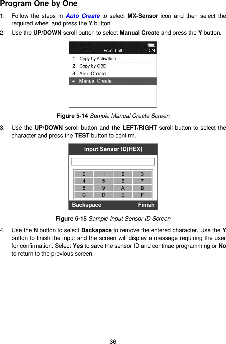  36  Program One by One 1.  Follow the  steps  in  Auto  Create to  select MX-Sensor  icon  and  then select  the required wheel and press the Y button. 2.  Use the UP/DOWN scroll button to select Manual Create and press the Y button.    Figure 5-14 Sample Manual Create Screen 3.  Use the UP/DOWN scroll button and the LEFT/RIGHT scroll button to select the character and press the TEST button to confirm.    Figure 5-15 Sample Input Sensor ID Screen 4.  Use the N button to select Backspace to remove the entered character. Use the Y button to finish the input and the screen will display a message requiring the user for confirmation. Select Yes to save the sensor ID and continue programming or No to return to the previous screen.  