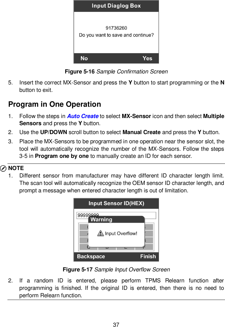  37   Figure 5-16 Sample Confirmation Screen 5.  Insert the correct MX-Sensor and press the Y button to start programming or the N button to exit. Program in One Operation 1.  Follow the steps in Auto Create to select MX-Sensor icon and then select Multiple Sensors and press the Y button. 2.  Use the UP/DOWN scroll button to select Manual Create and press the Y button.   3.  Place the MX-Sensors to be programmed in one operation near the sensor slot, the tool will automatically recognize the number of the MX-Sensors. Follow the steps 3-5 in Program one by one to manually create an ID for each sensor. NOTE 1.  Different  sensor from manufacturer  may have different ID character  length limit. The scan tool will automatically recognize the OEM sensor ID character length, and prompt a message when entered character length is out of limitation.    Figure 5-17 Sample Input Overflow Screen 2.  If  a  random  ID  is  entered,  please  perform  TPMS  Relearn  function  after programming  is  finished.  If  the  original  ID  is  entered,  then  there  is  no  need  to perform Relearn function.   