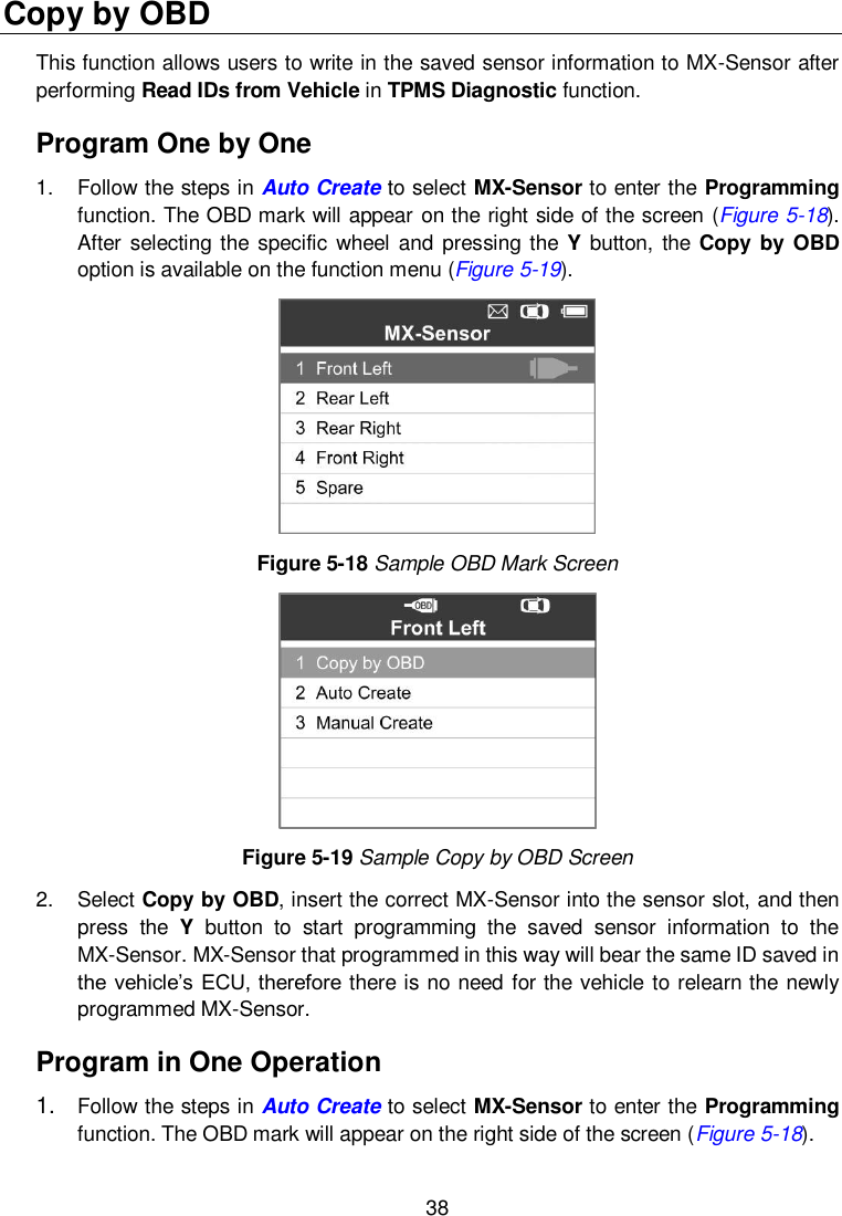  38  Copy by OBD This function allows users to write in the saved sensor information to MX-Sensor after performing Read IDs from Vehicle in TPMS Diagnostic function. Program One by One 1.  Follow the steps in Auto Create to select MX-Sensor to enter the Programming function. The OBD mark will appear on the right side of the screen (Figure 5-18). After selecting the specific wheel and pressing the  Y button, the Copy  by OBD option is available on the function menu (Figure 5-19).    Figure 5-18 Sample OBD Mark Screen  Figure 5-19 Sample Copy by OBD Screen 2.  Select Copy by OBD, insert the correct MX-Sensor into the sensor slot, and then press  the  Y  button  to  start  programming  the  saved  sensor  information  to  the MX-Sensor. MX-Sensor that programmed in this way will bear the same ID saved in the vehicle&rsquo;s ECU, therefore there is no need for the vehicle to relearn the newly programmed MX-Sensor. Program in One Operation 1. Follow the steps in Auto Create to select MX-Sensor to enter the Programming function. The OBD mark will appear on the right side of the screen (Figure 5-18). 