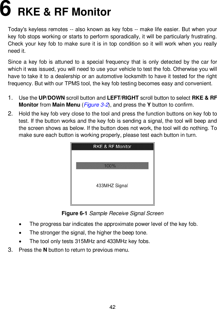  42  6   RKE &amp; RF Monitor Today's keyless remotes -- also known as key fobs -- make life easier. But when your key fob stops working or starts to perform sporadically, it will be particularly frustrating. Check your key fob to make sure it is in top condition so it will work when you really need it. Since a key fob is attuned to a special frequency that is only detected by the car for which it was issued, you will need to use your vehicle to test the fob. Otherwise you will have to take it to a dealership or an automotive locksmith to have it tested for the right frequency. But with our TPMS tool, the key fob testing becomes easy and convenient. 1. Use the UP/DOWN scroll button and LEFT/RIGHT scroll button to select RKE &amp; RF Monitor from Main Menu (Figure 3-2), and press the Y button to confirm. 2. Hold the key fob very close to the tool and press the function buttons on key fob to test. If the button works and the key fob is sending a signal, the tool will beep and the screen shows as below. If the button does not work, the tool will do nothing. To make sure each button is working properly, please test each button in turn.  Figure 6-1 Sample Receive Signal Screen   The progress bar indicates the approximate power level of the key fob.     The stronger the signal, the higher the beep tone.     The tool only tests 315MHz and 433MHz key fobs. 3. Press the N button to return to previous menu.    