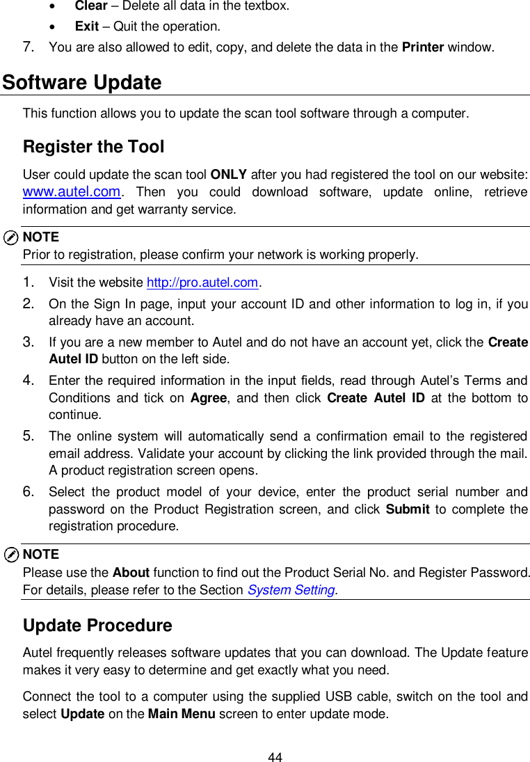  44   Clear &ndash; Delete all data in the textbox.  Exit &ndash; Quit the operation. 7. You are also allowed to edit, copy, and delete the data in the Printer window. Software Update This function allows you to update the scan tool software through a computer. Register the Tool User could update the scan tool ONLY after you had registered the tool on our website: www.autel.com.  Then  you  could  download  software,  update  online,  retrieve information and get warranty service.   NOTE Prior to registration, please confirm your network is working properly.   1. Visit the website http://pro.autel.com.   2. On the Sign In page, input your account ID and other information to log in, if you already have an account. 3. If you are a new member to Autel and do not have an account yet, click the Create Autel ID button on the left side. 4. Enter the required information in the input fields, read through Autel&rsquo;s Terms and Conditions  and tick  on  Agree,  and then  click  Create  Autel  ID  at  the  bottom  to continue. 5. The online system  will automatically  send a  confirmation  email to  the registered email address. Validate your account by clicking the link provided through the mail. A product registration screen opens. 6. Select  the  product  model  of  your  device,  enter  the  product  serial  number  and password on the Product Registration screen, and click  Submit to complete the registration procedure. NOTE Please use the About function to find out the Product Serial No. and Register Password. For details, please refer to the Section System Setting.   Update Procedure Autel frequently releases software updates that you can download. The Update feature makes it very easy to determine and get exactly what you need. Connect the tool to a computer using the supplied USB cable, switch on the tool and select Update on the Main Menu screen to enter update mode. 