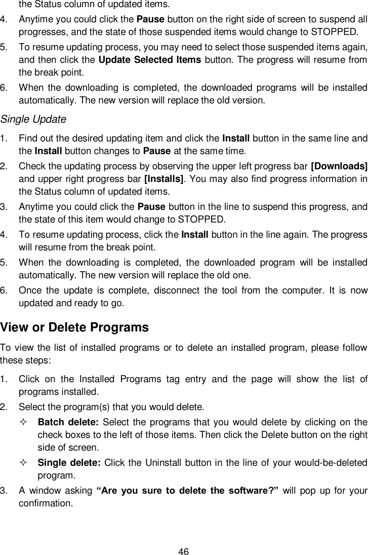  46  the Status column of updated items. 4.  Anytime you could click the Pause button on the right side of screen to suspend all progresses, and the state of those suspended items would change to STOPPED. 5.  To resume updating process, you may need to select those suspended items again, and then click the Update Selected Items button. The progress will resume from the break point. 6.  When the  downloading is completed, the  downloaded programs  will  be installed automatically. The new version will replace the old version. Single Update 1.  Find out the desired updating item and click the Install button in the same line and the Install button changes to Pause at the same time.   2.  Check the updating process by observing the upper left progress bar [Downloads] and upper right progress bar [Installs]. You may also find progress information in the Status column of updated items. 3.  Anytime you could click the Pause button in the line to suspend this progress, and the state of this item would change to STOPPED. 4.  To resume updating process, click the Install button in the line again. The progress will resume from the break point. 5.  When  the  downloading  is  completed,  the  downloaded  program  will  be  installed automatically. The new version will replace the old one. 6.  Once  the  update  is  complete,  disconnect  the  tool  from  the  computer.  It  is  now updated and ready to go. View or Delete Programs To view the list of installed programs or to delete an installed program, please follow these steps: 1.  Click  on  the  Installed  Programs  tag  entry  and  the  page  will  show  the  list  of programs installed. 2.  Select the program(s) that you would delete.  Batch delete:  Select the programs that you would delete by clicking on the check boxes to the left of those items. Then click the Delete button on the right side of screen.    Single delete: Click the Uninstall button in the line of your would-be-deleted program. 3.  A  window asking  &ldquo;Are  you  sure  to  delete  the  software?&rdquo;  will  pop  up for your confirmation. 