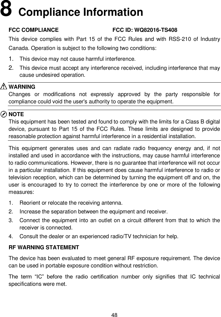 48 8Compliance Information FCC COMPLIANCE                                   FCC ID: WQ82016-TS408 This  device  complies  with  Part  15  of  the  FCC  Rules  and  with  RSS-210  of  Industry Canada. Operation is subject to the following two conditions:  1. This device may not cause harmful interference.2. This device must accept any interference received, including interference that maycause undesired operation.WARNING Changes  or  modifications  not  expressly  approved  by  the  party  responsible  for compliance could void the user's authority to operate the equipment. NOTE This equipment has been tested and found to comply with the limits for a Class B digital device,  pursuant  to  Part 15 of the  FCC  Rules.  These  limits  are  designed  to provide reasonable protection against harmful interference in a residential installation.   This  equipment  generates  uses  and  can  radiate  radio  frequency  energy  and,  if  not installed and used in accordance with the instructions, may cause harmful interference to radio communications. However, there is no guarantee that interference will not occur in a particular installation. If this equipment does cause harmful interference to radio or television reception, which can be determined by turning the equipment off and on, the user  is encouraged  to try to correct the interference by one  or more  of the  following measures:   1. Reorient or relocate the receiving antenna.2. Increase the separation between the equipment and receiver.3. Connect the equipment into an outlet on a circuit different from that to which thereceiver is connected.4. Consult the dealer or an experienced radio/TV technician for help.RF WARNING STATEMENT The device has been evaluated to meet general RF exposure requirement. The device can be used in portable exposure condition without restriction. The  term  &ldquo;IC&rdquo;  before  the  radio  certification  number  only  signifies  that  IC  technical specifications were met. 