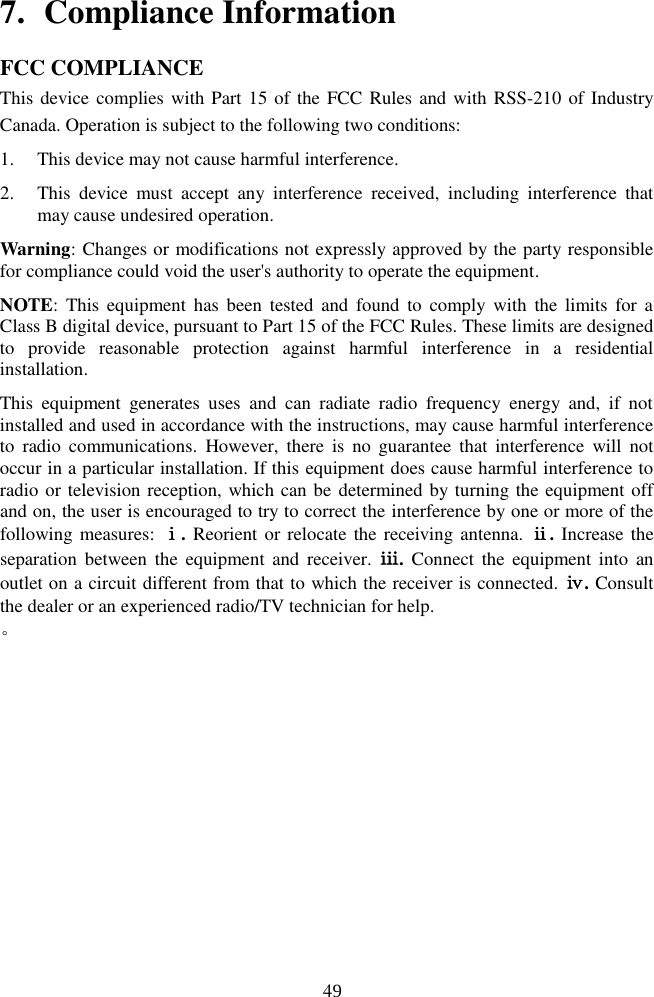 497. Compliance InformationFCC COMPLIANCE                    This device complies with Part 15 of the FCC Rules  and with RSS-210 of Industry Canada. Operation is subject to the following two conditions:  1. This device may not cause harmful interference.2. This  device  must  accept  any  interference  received,  including  interference  thatmay cause undesired operation.Warning: Changes or modifications not expressly approved by the party responsible for compliance could void the user's authority to operate the equipment. NOTE:  This  equipment  has  been  tested  and  found  to  comply  with  the  limits  for  a Class B digital device, pursuant to Part 15 of the FCC Rules. These limits are designed to  provide  reasonable  protection  against  harmful  interference  in  a  residential installation. This  equipment  generates  uses  and  can  radiate  radio  frequency  energy  and,  if  not installed and used in accordance with the instructions, may cause harmful interference to  radio  communications.  However,  there  is  no  guarantee  that  interference  will  not occur in a particular installation. If this equipment does cause harmful interference to radio or television reception, which can be determined by turning the equipment off and on, the user is encouraged to try to correct the interference by one or more of the following measures: ⅰ. Reorient or relocate the  receiving antenna. ⅱ. Increase the separation  between  the  equipment  and  receiver.  ⅲ.  Connect  the  equipment  into  an outlet on a circuit different from that to which the receiver is connected. ⅳ. Consult the dealer or an experienced radio/TV technician for help. 。                       