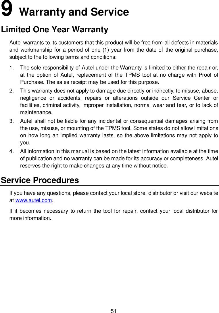  51 9   Warranty and Service Limited One Year Warranty                                                                                                      Autel warrants to its customers that this product will be free from all defects in materials and workmanship for a period of one (1) year from the date of the original purchase, subject to the following terms and conditions: 1.  The sole responsibility of Autel under the Warranty is limited to either the repair or, at the option  of Autel, replacement of the  TPMS tool at no charge with Proof of Purchase. The sales receipt may be used for this purpose. 2.  This warranty does not apply to damage due directly or indirectly, to misuse, abuse, negligence  or  accidents,  repairs  or  alterations  outside  our  Service  Center  or facilities, criminal activity, improper installation, normal wear and tear, or to lack of maintenance. 3.  Autel shall not be liable for any incidental or consequential damages arising from the use, misuse, or mounting of the TPMS tool. Some states do not allow limitations on how long an implied warranty lasts, so the above limitations may not apply to you. 4.  All information in this manual is based on the latest information available at the time of publication and no warranty can be made for its accuracy or completeness. Autel reserves the right to make changes at any time without notice. Service Procedures If you have any questions, please contact your local store, distributor or visit our website at www.autel.com. If it becomes necessary to return the tool for repair, contact your local distributor for more information. 