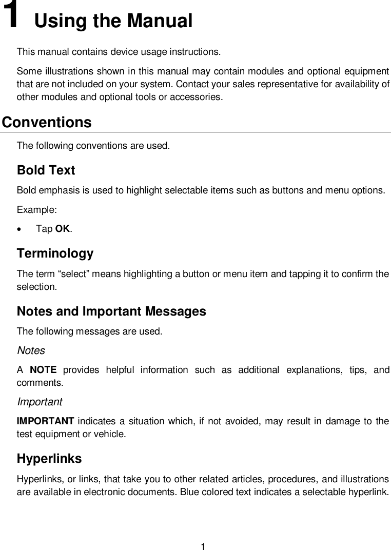  1  1   Using the Manual This manual contains device usage instructions. Some illustrations shown in this manual may contain modules and optional equipment that are not included on your system. Contact your sales representative for availability of other modules and optional tools or accessories. Conventions The following conventions are used. Bold Text Bold emphasis is used to highlight selectable items such as buttons and menu options. Example:   Tap OK. Terminology The term &ldquo;select&rdquo; means highlighting a button or menu item and tapping it to confirm the selection. Notes and Important Messages The following messages are used. Notes A  NOTE  provides  helpful  information  such  as  additional  explanations,  tips,  and comments. Important IMPORTANT indicates a situation which, if not avoided, may result in damage to the test equipment or vehicle. Hyperlinks Hyperlinks, or links, that take you to other related articles, procedures, and illustrations are available in electronic documents. Blue colored text indicates a selectable hyperlink. 