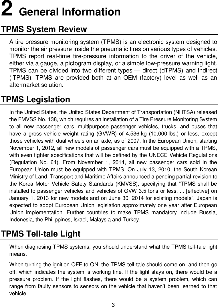  3  2   General Information TPMS System Review A tire pressure monitoring system (TPMS) is an electronic system designed to monitor the air pressure inside the pneumatic tires on various types of vehicles. TPMS  report  real-time  tire-pressure  information  to  the  driver  of  the  vehicle, either via a gauge, a pictogram display, or a simple low-pressure warning light. TPMS can be divided into two different types &mdash; direct (dTPMS) and indirect (iTPMS).  TPMS  are  provided  both  at  an  OEM  (factory)  level  as  well  as  an aftermarket solution.   TPMS Legislation In the United States, the United States Department of Transportation (NHTSA) released the FMVSS No. 138, which requires an installation of a Tire Pressure Monitoring System to  all  new  passenger  cars,  multipurpose  passenger  vehicles,  trucks,  and  buses  that have  a gross  vehicle  weight rating (GVWR)  of  4,536 kg (10,000 lbs.)  or less, except those vehicles with dual wheels on an axle, as of 2007. In the European Union, starting November 1, 2012, all new models of passenger cars must be equipped with a TPMS, with even tighter specifications that will be defined by the UNECE Vehicle Regulations (Regulation  No.  64).  From  November  1,  2014,  all  new  passenger  cars  sold  in  the European Union must be equipped with  TPMS. On July 13, 2010, the South Korean Ministry of Land, Transport and Maritime Affairs announced a pending partial-revision to the Korea Motor  Vehicle Safety Standards (KMVSS), specifying that "TPMS shall be installed to passenger vehicles and vehicles of GVW 3.5 tons or less, ... [effective] on January 1, 2013 for new models and on June 30, 2014 for existing models". Japan is expected to adopt European Union legislation approximately one year after European Union  implementation.  Further  countries  to  make  TPMS  mandatory  include  Russia, Indonesia, the Philippines, Israel, Malaysia and Turkey. TPMS Tell-tale Light When diagnosing TPMS systems, you should understand what the TPMS tell-tale light means.   When turning the ignition OFF to ON, the TPMS tell-tale should come on, and then go off, which indicates the system is working fine. If the light stays on, there would be a pressure  problem.  If  the  light  flashes,  there  would  be  a  system  problem,  which  can range from faulty sensors to sensors on the vehicle that haven&rsquo;t been learned to that vehicle. 