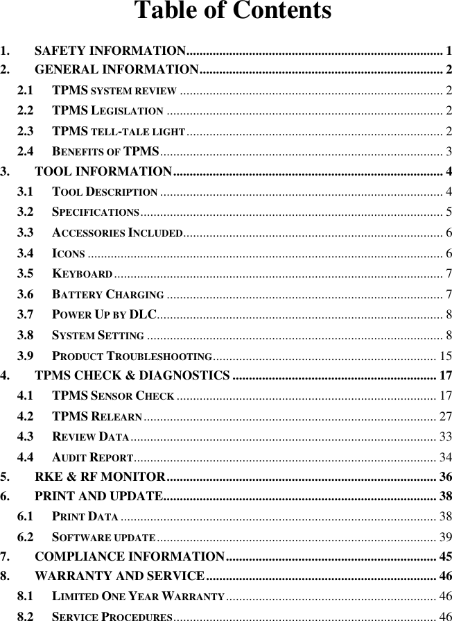 Table of Contents 1. SAFETY INFORMATION .............................................................................. 1 2. GENERAL INFORMATION .......................................................................... 2 2.1 TPMS SYSTEM REVIEW ................................................................................ 2 2.2 TPMS LEGISLATION .................................................................................... 2 2.3 TPMS TELL-TALE LIGHT .............................................................................. 2 2.4 BENEFITS OF TPMS ...................................................................................... 3 3. TOOL INFORMATION .................................................................................. 4 3.1 TOOL DESCRIPTION ...................................................................................... 4 3.2 SPECIFICATIONS ............................................................................................ 5 3.3 ACCESSORIES INCLUDED............................................................................... 6 3.4 ICONS ............................................................................................................ 6 3.5 KEYBOARD .................................................................................................... 7 3.6 BATTERY CHARGING .................................................................................... 7 3.7 POWER UP BY DLC....................................................................................... 8 3.8 SYSTEM SETTING .......................................................................................... 8 3.9 PRODUCT TROUBLESHOOTING.................................................................... 15 4. TPMS CHECK &amp; DIAGNOSTICS .............................................................. 17 4.1 TPMS SENSOR CHECK ............................................................................... 17 4.2 TPMS RELEARN ......................................................................................... 27 4.3 REVIEW DATA ............................................................................................. 33 4.4 AUDIT REPORT ............................................................................................ 34 5. RKE &amp; RF MONITOR .................................................................................. 36 6. PRINT AND UPDATE................................................................................... 38 6.1 PRINT DATA ................................................................................................ 38 6.2 SOFTWARE UPDATE ..................................................................................... 39 7. COMPLIANCE INFORMATION ................................................................ 45 8. WARRANTY AND SERVICE ...................................................................... 46 8.1 LIMITED ONE YEAR WARRANTY ................................................................ 46 8.2 SERVICE PROCEDURES ................................................................................ 46   