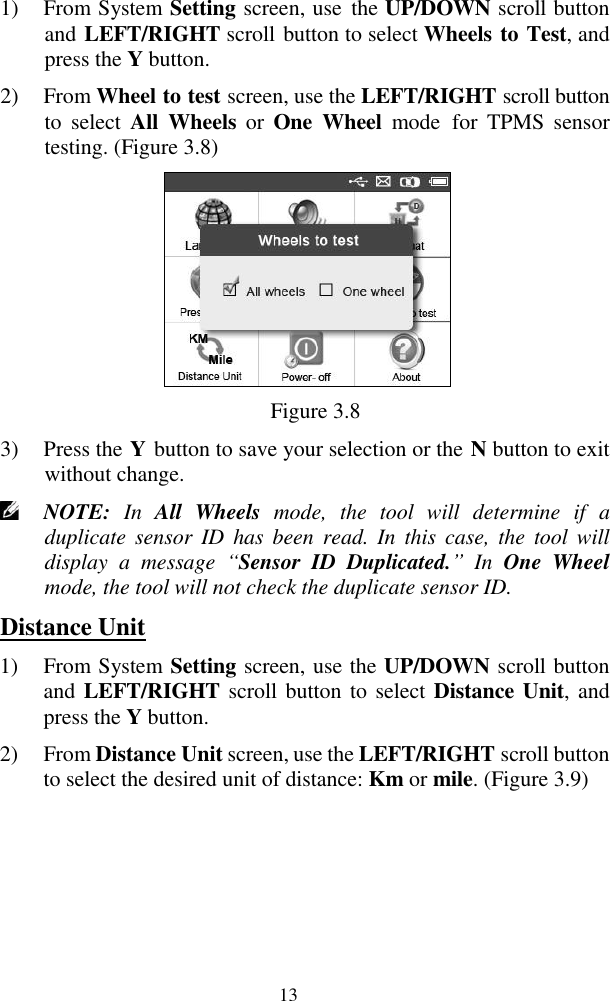  13 1) From System Setting screen, use  the UP/DOWN scroll button and LEFT/RIGHT scroll button to select Wheels to Test, and press the Y button. 2) From Wheel to test screen, use the LEFT/RIGHT scroll button to  select  All  Wheels  or  One  Wheel  mode  for  TPMS  sensor testing. (Figure 3.8)  Figure 3.8 3) Press the Y button to save your selection or the N button to exit without change.  NOTE:  In  All  Wheels  mode,  the  tool  will  determine  if  a duplicate sensor  ID  has  been read.  In  this  case, the  tool will display  a  message  &ldquo;Sensor  ID  Duplicated.&rdquo; In  One  Wheel mode, the tool will not check the duplicate sensor ID.   Distance Unit 1) From System Setting screen, use the UP/DOWN scroll button and LEFT/RIGHT scroll button to select Distance Unit, and press the Y button. 2) From Distance Unit screen, use the LEFT/RIGHT scroll button to select the desired unit of distance: Km or mile. (Figure 3.9) 