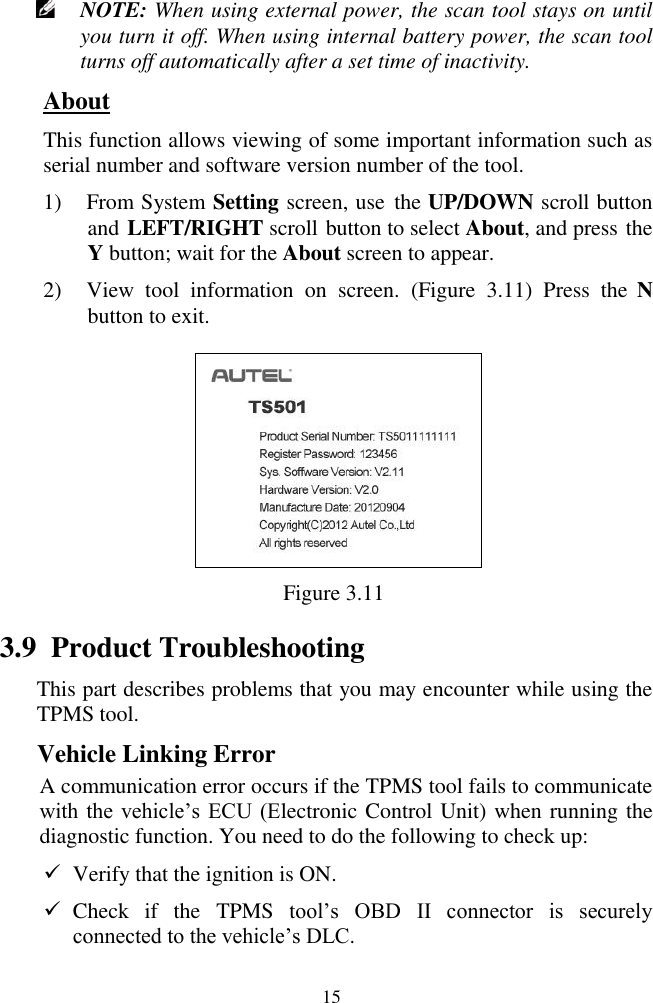  15  NOTE: When using external power, the scan tool stays on until you turn it off. When using internal battery power, the scan tool turns off automatically after a set time of inactivity. About This function allows viewing of some important information such as serial number and software version number of the tool. 1) From System Setting screen, use  the UP/DOWN scroll button and LEFT/RIGHT scroll button to select About, and press the Y button; wait for the About screen to appear. 2) View  tool  information  on  screen.  (Figure  3.11)  Press  the  N button to exit.  Figure 3.11 3.9   Product Troubleshooting This part describes problems that you may encounter while using the TPMS tool. Vehicle Linking Error A communication error occurs if the TPMS tool fails to communicate with the  vehicle&rsquo;s ECU  (Electronic Control Unit) when running the diagnostic function. You need to do the following to check up:  Verify that the ignition is ON.  Check  if  the  TPMS  tool&rsquo;s  OBD  II  connector  is  securely                connected to the vehicle&rsquo;s DLC. 