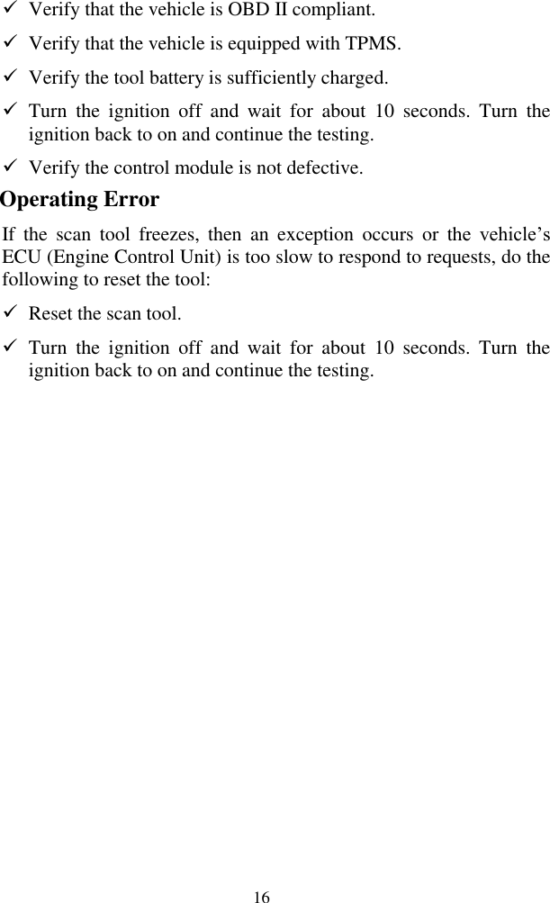  16  Verify that the vehicle is OBD II compliant.  Verify that the vehicle is equipped with TPMS.  Verify the tool battery is sufficiently charged.    Turn  the  ignition  off  and  wait  for  about  10  seconds.  Turn  the ignition back to on and continue the testing.  Verify the control module is not defective. Operating Error If  the  scan  tool  freezes,  then  an  exception  occurs  or  the  vehicle&rsquo;s ECU (Engine Control Unit) is too slow to respond to requests, do the following to reset the tool:  Reset the scan tool.    Turn  the  ignition  off  and  wait  for  about  10  seconds.  Turn  the ignition back to on and continue the testing.              
