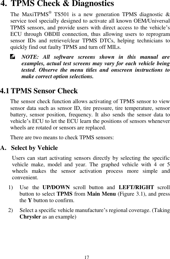  17 4. TPMS Check &amp; Diagnostics The  MaxiTPMS&reg; TS501  is  a  new  generation  TPMS  diagnostic  &amp; service tool specially designed to activate all known OEM/Universal TPMS sensors, and provide users with direct access to the vehicle&rsquo;s ECU  through OBDII  connection,  thus  allowing  users  to  reprogram sensor  IDs  and  retrieve/clear  TPMS  DTCs,  helping  technicians  to quickly find out faulty TPMS and turn off MILs.  NOTE:  All  software  screens  shown  in  this  manual  are examples, actual test screens may vary for each vehicle being tested.  Observe  the  menu  titles  and  onscreen  instructions  to make correct option selections. 4.1 TPMS Sensor Check   The sensor check function allows activating of TPMS sensor to view sensor data such as sensor ID, tire pressure, tire temperature, sensor battery,  sensor  position,  frequency.  It  also  sends  the  sensor  data  to vehicle&rsquo;s ECU to let the ECU learn the positions of sensors whenever wheels are rotated or sensors are replaced. There are two means to check TPMS sensors: A. Select by Vehicle Users can  start activating sensors  directly  by selecting the  specific vehicle  make,  model  and  year.  The  graphed  vehicle  with  4  or  5 wheels  makes  the  sensor  activation  process  more  simple  and convenient. 1) Use  the  UP/DOWN  scroll  button  and  LEFT/RIGHT  scroll button to select TPMS from Main Menu (Figure 3.1), and press the Y button to confirm.   2) Select a specific vehicle manufacture&rsquo;s regional coverage. (Taking Chrysler as an example) 