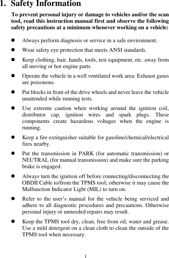  1 1. Safety Information To prevent personal injury or damage to vehicles and/or the scan tool, read this instruction manual first and observe the following safety precautions at a minimum whenever working on a vehicle:  Always perform diagnosis or service in a safe environment.  Wear safety eye protection that meets ANSI standards.  Keep clothing, hair, hands, tools, test equipment, etc. away from all moving or hot engine parts.  Operate the vehicle in a well ventilated work area: Exhaust gases are poisonous.  Put blocks in front of the drive wheels and never leave the vehicle unattended while running tests.  Use  extreme  caution  when  working  around  the  ignition  coil, distributor  cap,  ignition  wires  and  spark  plugs.  These components  create  hazardous  voltages  when  the  engine  is running.   Keep a fire extinguisher suitable for gasoline/chemical/electrical fires nearby.  Put the transmission in PARK (for automatic transmission)  or NEUTRAL (for manual transmission) and make sure the parking brake is engaged.  Always turn the ignition off before connecting/disconnecting the OBDII Cable to/from the TPMS tool; otherwise it may cause the Malfunction Indicator Light (MIL) to turn on.  Refer to  the user&rsquo;s  manual for  the  vehicle being serviced  and adhere to all diagnostic procedures and precautions. Otherwise personal injury or unneeded repairs may result.  Keep the TPMS tool dry, clean, free from oil, water and grease. Use a mild detergent on a clean cloth to clean the outside of the TPMS tool when necessary. 