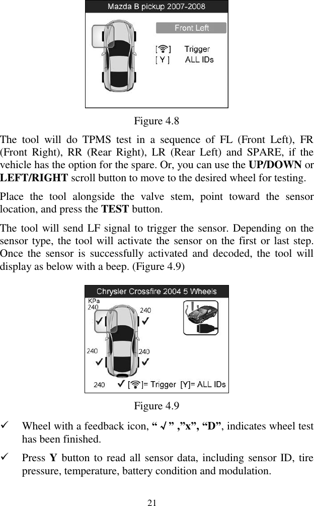  21  Figure 4.8 The  tool  will  do  TPMS  test  in  a  sequence  of  FL  (Front  Left),  FR (Front  Right),  RR  (Rear  Right),  LR  (Rear  Left)  and  SPARE,  if  the vehicle has the option for the spare. Or, you can use the UP/DOWN or LEFT/RIGHT scroll button to move to the desired wheel for testing.   Place  the  tool  alongside  the  valve  stem,  point  toward  the  sensor location, and press the TEST button.   The tool will send LF signal to trigger the sensor. Depending on the sensor type, the tool will activate the sensor on the first or last step. Once  the  sensor is  successfully  activated and  decoded,  the  tool will display as below with a beep. (Figure 4.9)      Figure 4.9  Wheel with a feedback icon, &ldquo;&radic;&rdquo; ,&rdquo;x&rdquo;, &ldquo;D&rdquo;, indicates wheel test has been finished.    Press Y button to read all sensor data, including sensor ID, tire pressure, temperature, battery condition and modulation. 
