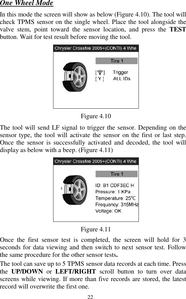  22 One Wheel Mode In this mode the screen will show as below (Figure 4.10). The tool will check TPMS sensor on the single wheel. Place the tool alongside the valve  stem,  point  toward  the  sensor  location,  and  press  the  TEST button. Wait for test result before moving the tool.    Figure 4.10 The tool will send LF signal to trigger the sensor. Depending on the sensor type, the tool will activate the sensor on the first or last step. Once  the  sensor is  successfully  activated and  decoded,  the  tool will display as below with a beep. (Figure 4.11)  Figure 4.11 Once  the  first  sensor  test  is  completed,  the  screen  will  hold  for  3 seconds for data viewing and then switch to next sensor test. Follow the same procedure for the other sensor tests.   The tool can save up to 5 TPMS sensor data records at each time. Press the  UP/DOWN  or  LEFT/RIGHT  scroll  button  to  turn  over  data screens while viewing. If more than five records are stored, the latest record will overwrite the first one.   