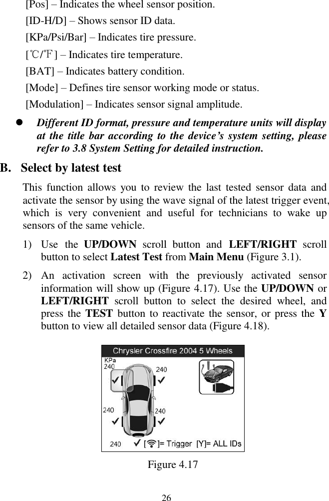  26 [Pos] &ndash; Indicates the wheel sensor position. [ID-H/D] &ndash; Shows sensor ID data. [KPa/Psi/Bar] &ndash; Indicates tire pressure. [℃/℉] &ndash; Indicates tire temperature. [BAT] &ndash; Indicates battery condition. [Mode] &ndash; Defines tire sensor working mode or status. [Modulation] &ndash; Indicates sensor signal amplitude.  Different ID format, pressure and temperature units will display at the title bar according to the device&rsquo;s system setting, please refer to 3.8 System Setting for detailed instruction. B. Select by latest test This  function allows  you  to  review  the  last  tested sensor  data  and activate the sensor by using the wave signal of the latest trigger event, which  is  very  convenient  and  useful  for  technicians  to  wake  up sensors of the same vehicle.   1) Use  the  UP/DOWN  scroll  button  and  LEFT/RIGHT  scroll button to select Latest Test from Main Menu (Figure 3.1). 2) An  activation  screen  with  the  previously  activated  sensor information will show up (Figure 4.17). Use the UP/DOWN or LEFT/RIGHT  scroll  button  to  select  the  desired  wheel,  and press the TEST button to reactivate the sensor, or press the Y button to view all detailed sensor data (Figure 4.18).    Figure 4.17 