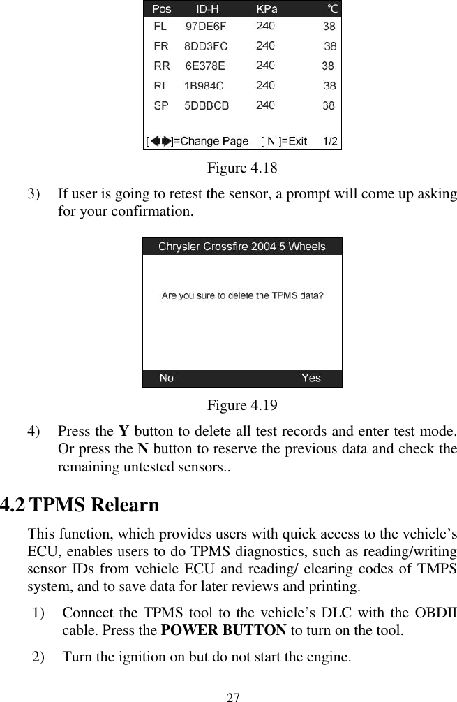  27  Figure 4.18 3) If user is going to retest the sensor, a prompt will come up asking for your confirmation.  Figure 4.19 4) Press the Y button to delete all test records and enter test mode. Or press the N button to reserve the previous data and check the remaining untested sensors.. 4.2 TPMS Relearn   This function, which provides users with quick access to the vehicle&rsquo;s ECU, enables users to do TPMS diagnostics, such as reading/writing sensor IDs from vehicle ECU and reading/ clearing codes of TMPS system, and to save data for later reviews and printing. 1) Connect the TPMS tool to the vehicle&rsquo;s DLC with the OBDII cable. Press the POWER BUTTON to turn on the tool. 2) Turn the ignition on but do not start the engine. 