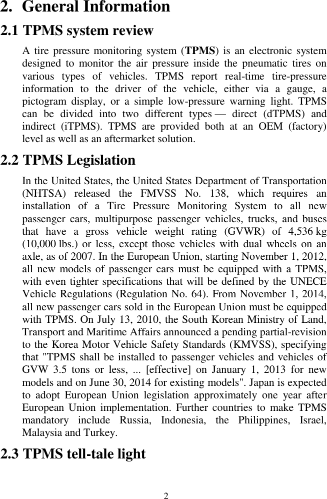  2 2. General Information 2.1 TPMS system review A tire pressure monitoring system (TPMS) is an electronic system designed  to  monitor  the  air  pressure  inside  the  pneumatic  tires  on various  types  of  vehicles.  TPMS  report  real-time  tire-pressure information  to  the  driver  of  the  vehicle,  either  via  a  gauge,  a pictogram  display,  or  a  simple  low-pressure  warning  light.  TPMS can  be  divided  into  two  different  types &mdash;  direct  (dTPMS)  and indirect  (iTPMS).  TPMS  are  provided  both  at  an  OEM  (factory) level as well as an aftermarket solution. 2.2 TPMS Legislation In the United States, the United States Department of Transportation (NHTSA)  released  the  FMVSS  No.  138,  which  requires  an installation  of  a  Tire  Pressure  Monitoring  System  to  all  new passenger  cars,  multipurpose  passenger  vehicles, trucks,  and  buses that  have  a  gross  vehicle  weight  rating  (GVWR)  of  4,536 kg (10,000 lbs.)  or less,  except  those vehicles with dual wheels on  an axle, as of 2007. In the European Union, starting November 1, 2012, all new models of passenger cars must be equipped with a TPMS, with even tighter specifications that will be defined by the UNECE Vehicle Regulations (Regulation No. 64). From November 1, 2014, all new passenger cars sold in the European Union must be equipped with TPMS. On July 13, 2010, the South Korean Ministry of Land, Transport and Maritime Affairs announced a pending partial-revision to the Korea Motor Vehicle Safety Standards (KMVSS), specifying that "TPMS shall be installed to passenger vehicles and vehicles of GVW  3.5  tons  or  less,  ...  [effective]  on  January  1,  2013  for  new models and on June 30, 2014 for existing models". Japan is expected to  adopt  European  Union  legislation  approximately  one  year  after European Union implementation.  Further countries to  make TPMS mandatory  include  Russia,  Indonesia,  the  Philippines,  Israel, Malaysia and Turkey. 2.3 TPMS tell-tale light 