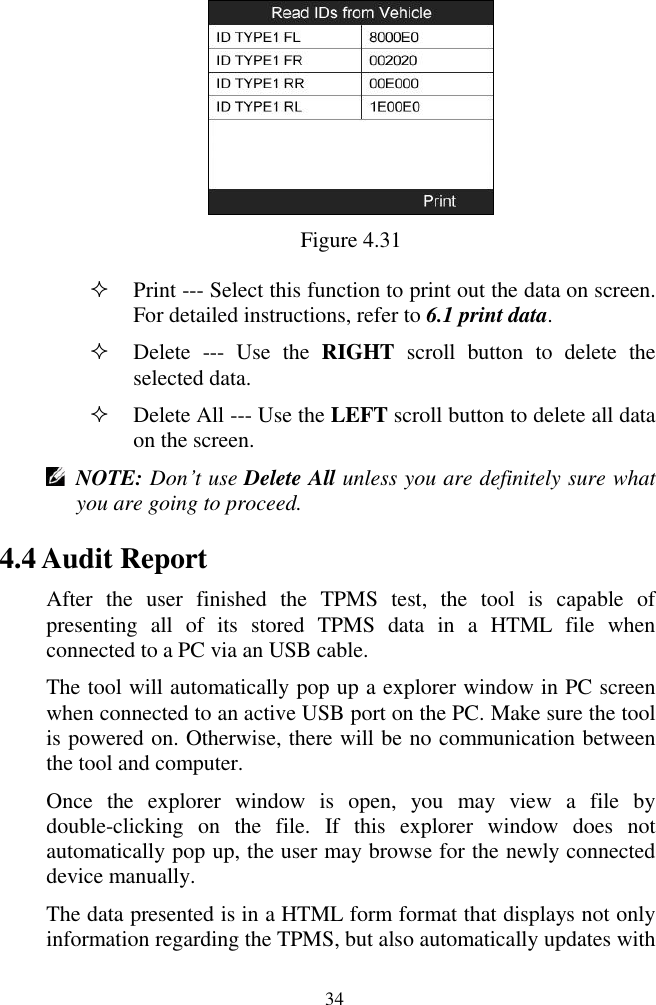  34  Figure 4.31  Print --- Select this function to print out the data on screen. For detailed instructions, refer to 6.1 print data.  Delete  ---  Use  the  RIGHT  scroll  button  to  delete  the selected data.  Delete All --- Use the LEFT scroll button to delete all data on the screen.    NOTE: Don&rsquo;t use Delete All unless you are definitely sure what you are going to proceed. 4.4 Audit Report After  the  user  finished  the  TPMS  test,  the  tool  is  capable  of presenting  all  of  its  stored  TPMS  data  in  a  HTML  file  when connected to a PC via an USB cable.   The tool will automatically pop up a explorer window in PC screen when connected to an active USB port on the PC. Make sure the tool is powered on. Otherwise, there will be no communication between the tool and computer. Once  the  explorer  window  is  open,  you  may  view  a  file  by double-clicking  on  the  file.  If  this  explorer  window  does  not automatically pop up, the user may browse for the newly connected device manually. The data presented is in a HTML form format that displays not only information regarding the TPMS, but also automatically updates with 