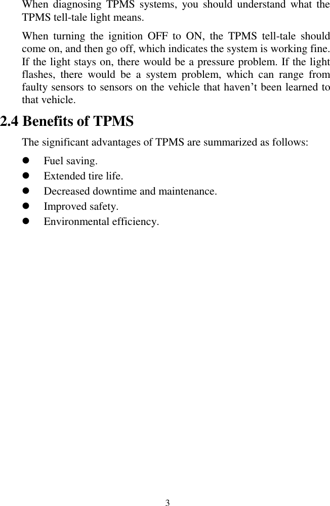  3 When  diagnosing  TPMS  systems,  you should  understand what  the TPMS tell-tale light means.   When  turning  the  ignition  OFF  to  ON,  the  TPMS  tell-tale  should come on, and then go off, which indicates the system is working fine. If the light stays on, there would be a pressure problem. If the light flashes,  there  would  be  a  system  problem,  which  can  range  from faulty sensors to sensors on the vehicle that haven&rsquo;t been learned to that vehicle. 2.4 Benefits of TPMS The significant advantages of TPMS are summarized as follows:  Fuel saving.  Extended tire life.  Decreased downtime and maintenance.  Improved safety.  Environmental efficiency.                 
