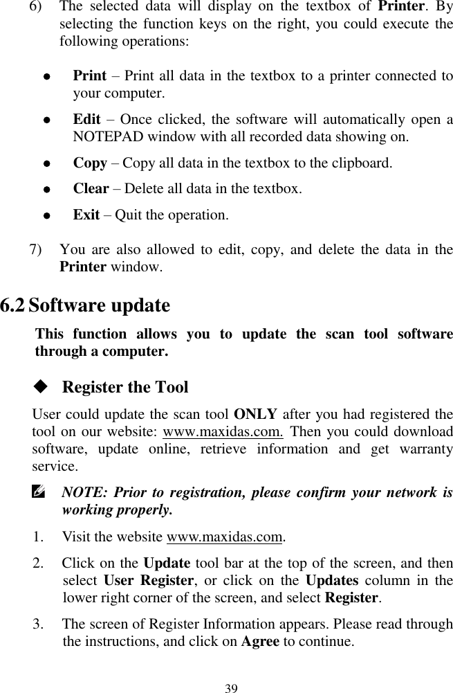  39 6) The  selected  data  will  display  on  the  textbox  of  Printer.  By selecting the function keys on the right, you could execute the following operations:  Print &ndash; Print all data in the textbox to a printer connected to your computer.  Edit &ndash; Once clicked, the software will automatically open a NOTEPAD window with all recorded data showing on.      Copy &ndash; Copy all data in the textbox to the clipboard.  Clear &ndash; Delete all data in the textbox.  Exit &ndash; Quit the operation. 7) You are  also  allowed to  edit, copy, and  delete  the  data in  the Printer window. 6.2 Software update This  function  allows  you  to  update  the  scan  tool  software through a computer.  Register the Tool User could update the scan tool ONLY after you had registered the tool on our website: www.maxidas.com. Then you could download software,  update  online,  retrieve  information  and  get  warranty service.    NOTE: Prior to registration, please confirm your network is working properly.   1. Visit the website www.maxidas.com.   2. Click on the Update tool bar at the top of the screen, and then select  User Register,  or  click  on  the  Updates  column  in  the lower right corner of the screen, and select Register. 3. The screen of Register Information appears. Please read through the instructions, and click on Agree to continue. 