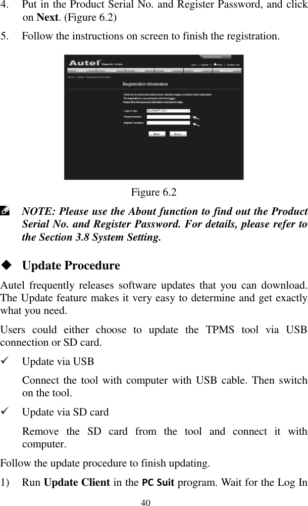  40 4. Put in the Product Serial No. and Register Password, and click on Next. (Figure 6.2) 5. Follow the instructions on screen to finish the registration.  Figure 6.2  NOTE: Please use the About function to find out the Product Serial No. and Register Password. For details, please refer to the Section 3.8 System Setting.    Update Procedure Autel  frequently releases  software updates  that  you can  download. The Update feature makes it very easy to determine and get exactly what you need. Users  could  either  choose  to  update  the  TPMS  tool  via  USB connection or SD card.  Update via USB Connect the tool with computer with USB cable. Then switch on the tool.  Update via SD card Remove  the  SD  card  from  the  tool  and  connect  it  with computer. Follow the update procedure to finish updating. 1) Run Update Client in the PC Suit program. Wait for the Log In 