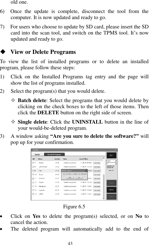  43 old one. 6) Once  the  update  is  complete,  disconnect  the  tool  from  the computer. It is now updated and ready to go. 7) For users who choose to update by SD card, please insert the SD card into the scan tool, and switch on the TPMS tool. It&rsquo;s now updated and ready to go.  View or Delete Programs To  view  the  list  of  installed  programs  or  to  delete  an  installed program, please follow these steps: 1) Click  on  the  Installed  Programs  tag  entry  and  the  page  will show the list of programs installed. 2) Select the program(s) that you would delete.  Batch delete: Select the programs that you would delete by clicking on the check boxes to the left of those items. Then click the DELETE button on the right side of screen.    Single delete: Click the UNINSTALL button in the line of your would-be-deleted program. 3) A window asking &ldquo;Are you sure to delete the software?&rdquo; will pop up for your confirmation.  Figure 6.5  Click  on  Yes  to  delete  the  program(s)  selected,  or  on  No  to cancel the action.  The  deleted  program  will  automatically  add  to  the  end  of 