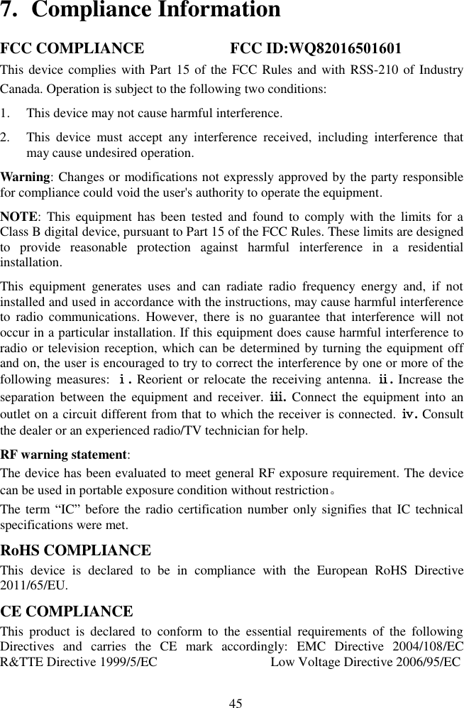 45 7. Compliance InformationFCC COMPLIANCE                    FCC ID:WQ82016501601This device complies with Part 15 of the FCC  Rules and with RSS-210 of Industry Canada. Operation is subject to the following two conditions:  1. This device may not cause harmful interference.2. This  device  must  accept  any  interference  received,  including  interference  thatmay cause undesired operation.Warning: Changes or modifications not expressly approved by the party responsible for compliance could void the user's authority to operate the equipment. NOTE:  This  equipment  has  been  tested  and  found  to  comply  with  the  limits for  a Class B digital device, pursuant to Part 15 of the FCC Rules. These limits are designed to  provide  reasonable  protection  against  harmful  interference  in  a  residential installation. This  equipment  generates  uses  and  can  radiate  radio  frequency  energy  and,  if  not installed and used in accordance with the instructions, may cause harmful interference to  radio  communications.  However,  there  is  no  guarantee  that  interference  will  not occur in a particular installation. If this equipment does cause harmful interference to radio or television reception, which can be determined by turning the equipment off and on, the user is encouraged to try to correct the interference by one or more of the following measures: ⅰ. Reorient or relocate the receiving antenna. ⅱ. Increase the separation  between  the  equipment  and  receiver.  ⅲ.  Connect  the  equipment  into  an outlet on a circuit different from that to which the receiver is connected. ⅳ. Consult the dealer or an experienced radio/TV technician for help. RF warning statement: The device has been evaluated to meet general RF exposure requirement. The device can be used in portable exposure condition without restriction。 The term  ―IC‖ before the  radio certification number  only signifies that IC technical specifications were met. RoHS COMPLIANCE This  device  is  declared  to  be  in  compliance  with  the  European  RoHS  Directive 2011/65/EU. CE COMPLIANCE This  product  is  declared  to  conform  to  the  essential  requirements  of  the  following Directives  and  carries  the  CE  mark  accordingly:  EMC  Directive  2004/108/EC  R&amp;TTE Directive 1999/5/EC                                  Low Voltage Directive 2006/95/EC 