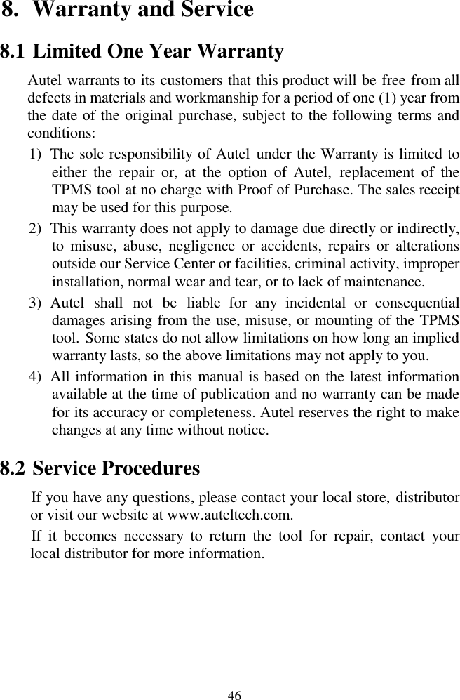  46 8. Warranty and Service                                                                                                                                          8.1 Limited One Year Warranty Autel warrants to its customers that this product will be free from all defects in materials and workmanship for a period of one (1) year from the date of the original purchase, subject to the following terms and conditions: 1) The sole responsibility of Autel  under the Warranty is limited to either  the  repair  or,  at  the  option  of  Autel,  replacement  of  the TPMS tool at no charge with Proof of Purchase. The sales receipt may be used for this purpose. 2) This warranty does not apply to damage due directly or indirectly, to  misuse,  abuse,  negligence  or  accidents,  repairs  or  alterations outside our Service Center or facilities, criminal activity, improper installation, normal wear and tear, or to lack of maintenance. 3) Autel  shall  not  be  liable  for  any  incidental  or  consequential damages arising from the use, misuse, or mounting of the TPMS tool. Some states do not allow limitations on how long an implied warranty lasts, so the above limitations may not apply to you. 4) All information in this manual is based on the latest information available at the time of publication and no warranty can be made for its accuracy or completeness. Autel reserves the right to make changes at any time without notice. 8.2 Service Procedures If you have any questions, please contact your local store, distributor or visit our website at www.auteltech.com. If  it  becomes  necessary  to  return  the  tool  for  repair,  contact  your local distributor for more information.  