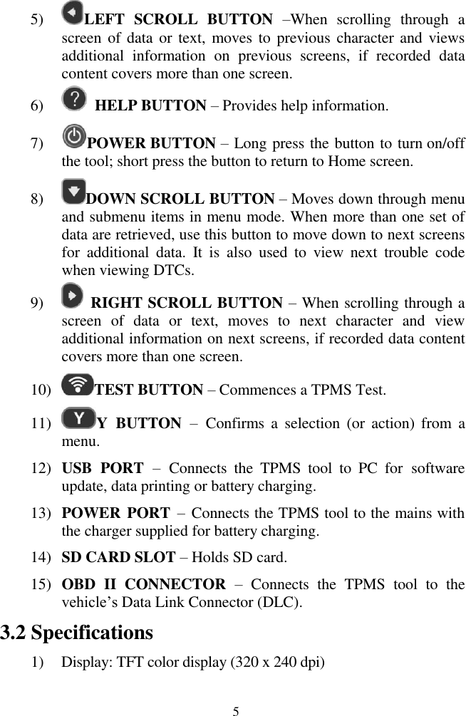  5 5) LEFT  SCROLL  BUTTON  &ndash;When  scrolling  through  a screen of data  or text,  moves  to previous character and views additional  information  on  previous  screens,  if  recorded  data content covers more than one screen.   6)  HELP BUTTON &ndash; Provides help information. 7) POWER BUTTON &ndash; Long press the button to turn on/off the tool; short press the button to return to Home screen.   8) DOWN SCROLL BUTTON &ndash; Moves down through menu and submenu items in menu mode. When more than one set of data are retrieved, use this button to move down to next screens for  additional  data.  It  is  also  used  to  view  next  trouble  code when viewing DTCs. 9)   RIGHT SCROLL BUTTON &ndash; When scrolling through a screen  of  data  or  text,  moves  to  next  character  and  view additional information on next screens, if recorded data content covers more than one screen.   10) TEST BUTTON &ndash; Commences a TPMS Test. 11) Y  BUTTON &ndash;  Confirms  a  selection  (or  action)  from  a menu. 12) USB  PORT &ndash;  Connects  the  TPMS  tool  to  PC  for  software update, data printing or battery charging. 13) POWER PORT &ndash;  Connects the TPMS tool to the mains with the charger supplied for battery charging. 14) SD CARD SLOT &ndash; Holds SD card. 15) OBD  II  CONNECTOR  &ndash; Connects  the  TPMS  tool  to  the vehicle&rsquo;s Data Link Connector (DLC). 3.2 Specifications 1) Display: TFT color display (320 x 240 dpi) 