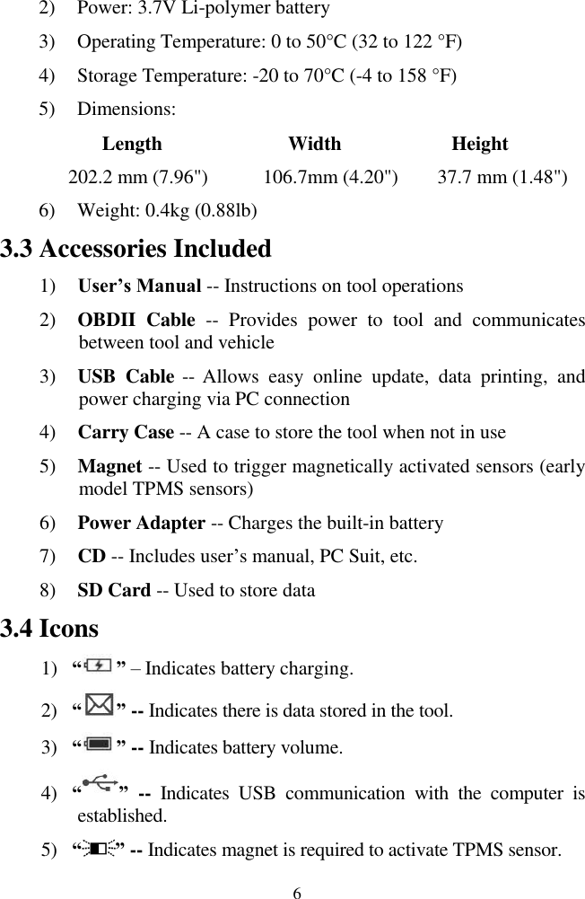  6 2) Power: 3.7V Li-polymer battery 3) Operating Temperature: 0 to 50&deg;C (32 to 122 &deg;F) 4) Storage Temperature: -20 to 70&deg;C (-4 to 158 &deg;F) 5) Dimensions:           Length                Width              Height       202.2 mm (7.96")          106.7mm (4.20")        37.7 mm (1.48") 6) Weight: 0.4kg (0.88lb) 3.3 Accessories Included 1) User&rsquo;s Manual -- Instructions on tool operations 2) OBDII  Cable --  Provides  power  to  tool  and  communicates between tool and vehicle 3) USB  Cable -- Allows  easy  online  update,  data  printing,  and power charging via PC connection 4) Carry Case -- A case to store the tool when not in use 5) Magnet -- Used to trigger magnetically activated sensors (early model TPMS sensors) 6) Power Adapter -- Charges the built-in battery 7) CD -- Includes user&rsquo;s manual, PC Suit, etc. 8) SD Card -- Used to store data 3.4 Icons 1) &ldquo; &rdquo; &ndash; Indicates battery charging. 2) &ldquo; &rdquo; -- Indicates there is data stored in the tool. 3) &ldquo; &rdquo; -- Indicates battery volume. 4) &ldquo; &rdquo; --  Indicates  USB  communication  with  the  computer  is established. 5) &ldquo; &rdquo; -- Indicates magnet is required to activate TPMS sensor. 