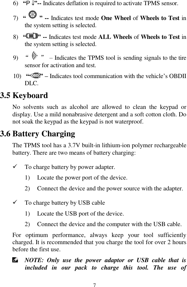  7 6) &ldquo; &rdquo;-- Indicates deflation is required to activate TPMS sensor. 7) &ldquo; &rdquo; -- Indicates test mode One Wheel of Wheels to Test in the system setting is selected. 8) &ldquo; &rdquo; -- Indicates test mode ALL Wheels of Wheels to Test in the system setting is selected. 9) &ldquo;    &rdquo; &ndash; Indicates the TPMS tool is sending signals to the tire sensor for activation and test. 10)  &ldquo; &rdquo; &ndash; Indicates tool communication with the vehicle&rsquo;s OBDII DLC. 3.5 Keyboard No  solvents  such  as  alcohol  are  allowed  to  clean  the  keypad  or display. Use a mild nonabrasive detergent and a soft cotton cloth. Do not soak the keypad as the keypad is not waterproof. 3.6 Battery Charging The TPMS tool has a 3.7V built-in lithium-ion polymer rechargeable battery. There are two means of battery charging:  To charge battery by power adapter. 1) Locate the power port of the device. 2) Connect the device and the power source with the adapter.  To charge battery by USB cable 1) Locate the USB port of the device. 2) Connect the device and the computer with the USB cable. For  optimum  performance,  always  keep  your  tool  sufficiently charged. It is recommended that you charge the tool for over 2 hours before the first use.  NOTE:  Only  use  the  power  adaptor  or  USB  cable  that  is included  in  our  pack  to  charge  this  tool.  The  use  of 