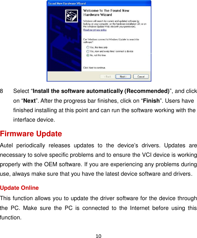 10  8  Select &ldquo;Install the software automatically (Recommended)&rdquo;, and click on &ldquo;Next&rdquo;. After the progress bar finishes, click on &ldquo;Finish&rdquo;. Users have finished installing at this point and can run the software working with the interface device. Firmware Update Autel  periodically  releases  updates  to  the  device&rsquo;s  drivers.  Updates  are necessary to solve specific problems and to ensure the VCI device is working properly with the OEM software. If you are experiencing any problems during use, always make sure that you have the latest device software and drivers. Update Online This function allows you to update the driver software for the device through the  PC.  Make  sure  the  PC  is  connected  to  the  Internet  before  using  this function.