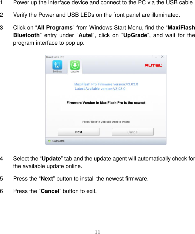 11 1  Power up the interface device and connect to the PC via the USB cable. 2  Verify the Power and USB LEDs on the front panel are illuminated. 3  Click on &ldquo;All Programs&rdquo; from Windows Start Menu, find the &ldquo;MaxiFlash Bluetooth&rdquo;  entry  under  &ldquo;Autel&rdquo;,  click  on  &ldquo;UpGrade&rdquo;,  and  wait  for  the program interface to pop up. 4  Select the &ldquo;Update&rdquo; tab and the update agent will automatically check for the available update online. 5  Press the &ldquo;Next&rdquo; button to install the newest firmware. 6  Press the &ldquo;Cancel&rdquo; button to exit.  
