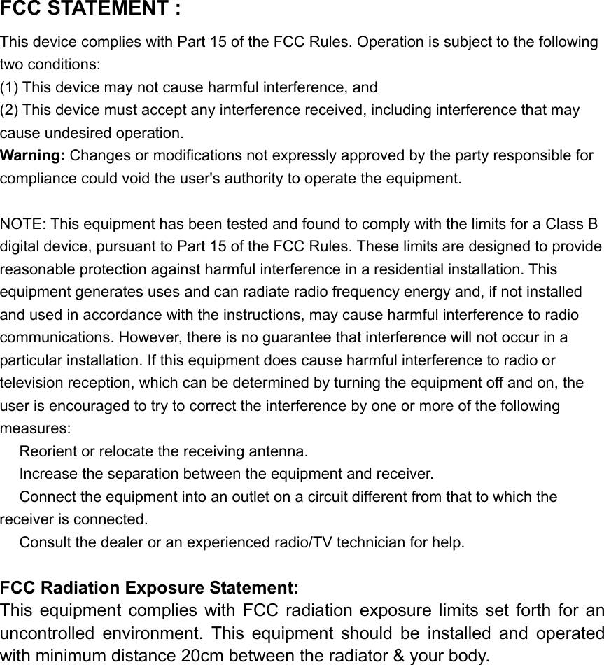 FCC STATEMENT :   This device complies with Part 15 of the FCC Rules. Operation is subject to the following two conditions: (1) This device may not cause harmful interference, and (2) This device must accept any interference received, including interference that may cause undesired operation. Warning: Changes or modifications not expressly approved by the party responsible for compliance could void the user's authority to operate the equipment.  NOTE: This equipment has been tested and found to comply with the limits for a Class B digital device, pursuant to Part 15 of the FCC Rules. These limits are designed to provide reasonable protection against harmful interference in a residential installation. This equipment generates uses and can radiate radio frequency energy and, if not installed and used in accordance with the instructions, may cause harmful interference to radio communications. However, there is no guarantee that interference will not occur in a particular installation. If this equipment does cause harmful interference to radio or television reception, which can be determined by turning the equipment off and on, the user is encouraged to try to correct the interference by one or more of the following measures:  Reorient or relocate the receiving an　tenna.  Increase the separation between the equipment and receiver.　  Connect the equipment into an outlet on a circuit different from that to which the 　receiver is connected.  Consult the dealer or an experienced radio/TV technician for help.　  FCC Radiation Exposure Statement: This  equipment  complies  with  FCC  radiation  exposure  limits  set forth  for  an uncontrolled  environment.  This  equipment  should  be  installed  and  operated with minimum distance 20cm between the radiator &amp; your body.  