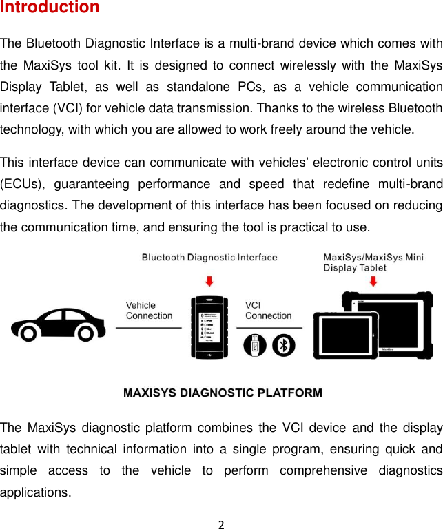 2 Introduction The Bluetooth Diagnostic Interface is a multi-brand device which comes with the  MaxiSys tool  kit.  It  is  designed  to  connect wirelessly  with  the  MaxiSys Display  Tablet,  as  well  as  standalone  PCs,  as  a  vehicle  communication interface (VCI) for vehicle data transmission. Thanks to the wireless Bluetooth technology, with which you are allowed to work freely around the vehicle. This interface device can communicate with vehicles&rsquo; electronic control units (ECUs),  guaranteeing  performance  and  speed  that  redefine  multi-brand diagnostics. The development of this interface has been focused on reducing the communication time, and ensuring the tool is practical to use.  The  MaxiSys  diagnostic platform  combines the  VCI device  and the  display tablet  with  technical  information  into  a  single  program,  ensuring  quick  and simple  access  to  the  vehicle  to  perform  comprehensive  diagnostics applications.