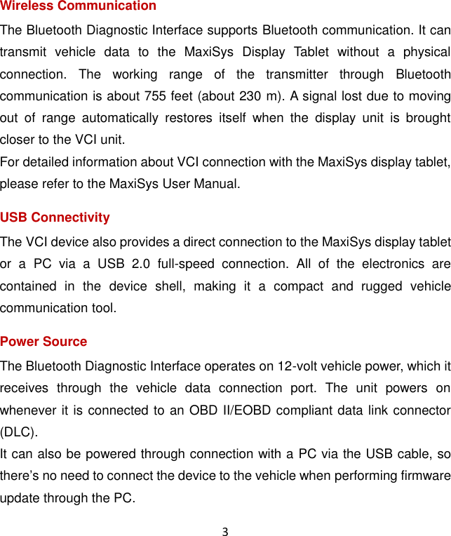 3 Wireless Communication The Bluetooth Diagnostic Interface supports Bluetooth communication. It can transmit  vehicle  data  to  the  MaxiSys  Display  Tablet  without  a  physical connection.  The  working  range  of  the  transmitter  through  Bluetooth communication is about 755 feet (about 230 m). A signal lost due to moving out  of  range  automatically  restores  itself  when  the  display  unit  is  brought closer to the VCI unit. For detailed information about VCI connection with the MaxiSys display tablet, please refer to the MaxiSys User Manual. USB Connectivity The VCI device also provides a direct connection to the MaxiSys display tablet or  a  PC  via  a  USB  2.0  full-speed  connection.  All  of  the  electronics  are contained  in  the  device  shell,  making  it  a  compact  and  rugged  vehicle communication tool. Power Source The Bluetooth Diagnostic Interface operates on 12-volt vehicle power, which it receives  through  the  vehicle  data  connection  port.  The  unit  powers  on whenever it is connected to an OBD II/EOBD compliant data link connector (DLC). It can also be powered through connection with a PC via the USB cable, so there&rsquo;s no need to connect the device to the vehicle when performing firmware update through the PC. 