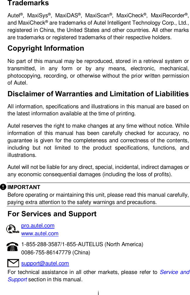  i Trademarks Autel&reg;,  MaxiSys&reg;,  MaxiDAS&reg;,  MaxiScan&reg;,  MaxiCheck&reg;,  MaxiRecorder&reg;, and MaxiCheck&reg; are trademarks of Autel Intelligent Technology Corp., Ltd., registered in China, the United States and other countries. All other marks are trademarks or registered trademarks of their respective holders. Copyright Information No part of this manual may be reproduced, stored in a retrieval system or transmitted,  in  any  form  or  by  any  means,  electronic,  mechanical, photocopying, recording, or otherwise without the prior written permission of Autel. Disclaimer of Warranties and Limitation of Liabilities All information, specifications and illustrations in this manual are based on the latest information available at the time of printing. Autel reserves the right to make changes at any time without notice. While information  of  this manual  has  been  carefully  checked  for  accuracy,  no guarantee is given for the completeness and correctness of the contents, including  but  not  limited  to  the  product  specifications,  functions,  and illustrations. Autel will not be liable for any direct, special, incidental, indirect damages or any economic consequential damages (including the loss of profits). IMPORTANT Before operating or maintaining this unit, please read this manual carefully, paying extra attention to the safety warnings and precautions. For Services and Support pro.autel.com www.autel.com 1-855-288-3587/1-855-AUTELUS (North America) 0086-755-86147779 (China) support@autel.com For technical assistance in all other markets, please refer to Service and Support section in this manual.