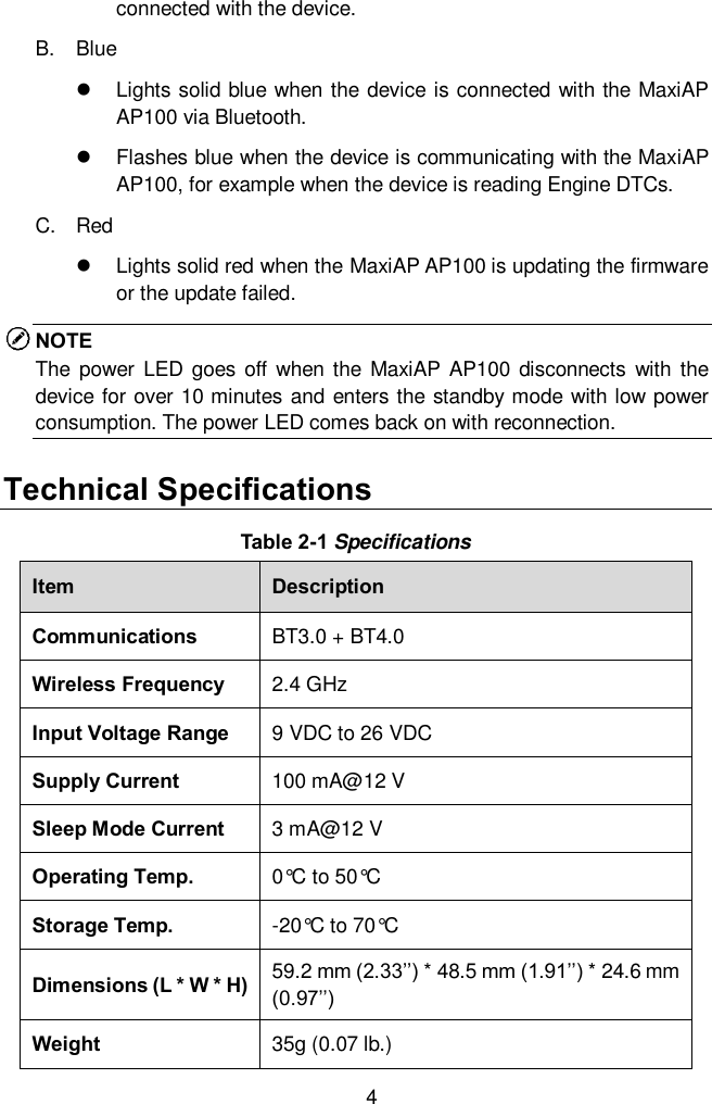  4 connected with the device.   B.  Blue   Lights solid blue when the device is connected with the MaxiAP AP100 via Bluetooth.     Flashes blue when the device is communicating with the MaxiAP AP100, for example when the device is reading Engine DTCs. C.  Red   Lights solid red when the MaxiAP AP100 is updating the firmware or the update failed.   NOTE The  power  LED  goes  off when  the  MaxiAP  AP100  disconnects with  the device for over 10 minutes and enters the standby mode with low power consumption. The power LED comes back on with reconnection.   Technical Specifications Table 2-1 Specifications Item Description Communications BT3.0 + BT4.0 Wireless Frequency 2.4 GHz Input Voltage Range 9 VDC to 26 VDC Supply Current 100 mA@12 V Sleep Mode Current 3 mA@12 V Operating Temp. 0&deg;C to 50&deg;C Storage Temp. -20&deg;C to 70&deg;C Dimensions (L * W * H) 59.2 mm (2.33&rsquo;&rsquo;) * 48.5 mm (1.91&rsquo;&rsquo;) * 24.6 mm (0.97&rsquo;&rsquo;) Weight 35g (0.07 lb.) 