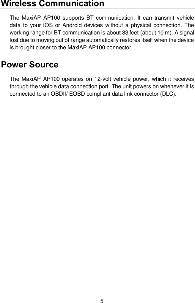  5 Wireless Communication   The  MaxiAP  AP100 supports  BT communication.  It  can transmit  vehicle data to  your iOS  or Android devices  without a physical connection.  The working range for BT communication is about 33 feet (about 10 m). A signal lost due to moving out of range automatically restores itself when the device is brought closer to the MaxiAP AP100 connector.   Power Source The  MaxiAP AP100 operates  on 12-volt vehicle  power, which it receives through the vehicle data connection port. The unit powers on whenever it is connected to an OBDII/ EOBD compliant data link connector (DLC).   