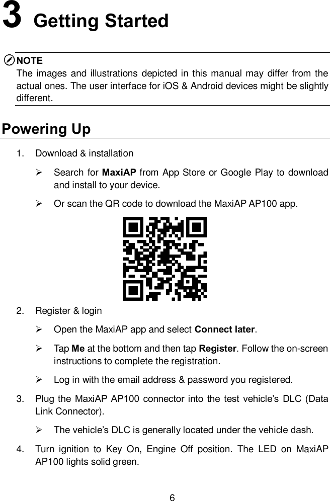  6 3   Getting Started NOTE The  images and illustrations depicted in this manual may differ from the actual ones. The user interface for iOS &amp; Android devices might be slightly different. Powering Up 1.  Download &amp; installation     Search for MaxiAP from App Store or Google Play to download and install to your device.     Or scan the QR code to download the MaxiAP AP100 app.   2.  Register &amp; login     Open the MaxiAP app and select Connect later.     Tap Me at the bottom and then tap Register. Follow the on-screen instructions to complete the registration.     Log in with the email address &amp; password you registered.   3. Plug  the  MaxiAP AP100  connector into  the test  vehicle&rsquo;s  DLC (Data Link Connector).   The vehicle&rsquo;s DLC is generally located under the vehicle dash.   4.  Turn  ignition  to  Key  On,  Engine  Off  position.  The  LED  on  MaxiAP AP100 lights solid green.   