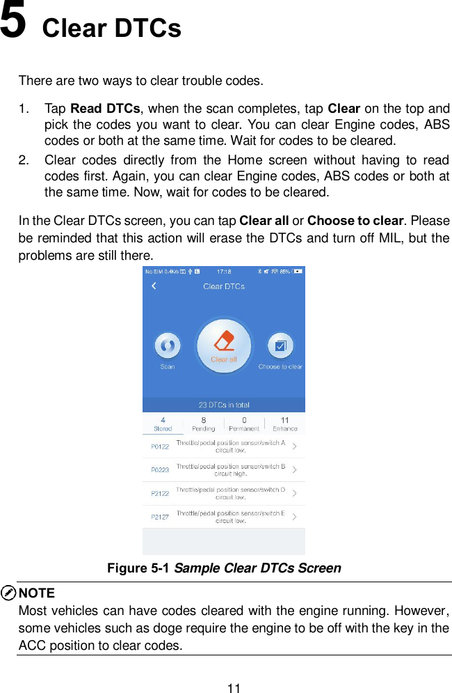  11 5   Clear DTCs There are two ways to clear trouble codes.   1.  Tap Read DTCs, when the scan completes, tap Clear on the top and pick the codes you want to clear. You can clear Engine codes, ABS codes or both at the same time. Wait for codes to be cleared.   2.  Clear  codes  directly  from  the  Home  screen  without  having  to  read codes first. Again, you can clear Engine codes, ABS codes or both at the same time. Now, wait for codes to be cleared.   In the Clear DTCs screen, you can tap Clear all or Choose to clear. Please be reminded that this action will erase the DTCs and turn off MIL, but the problems are still there.   NOTE Most vehicles can have codes cleared with the engine running. However, some vehicles such as doge require the engine to be off with the key in the ACC position to clear codes.   Figure 5-1 Sample Clear DTCs Screen 
