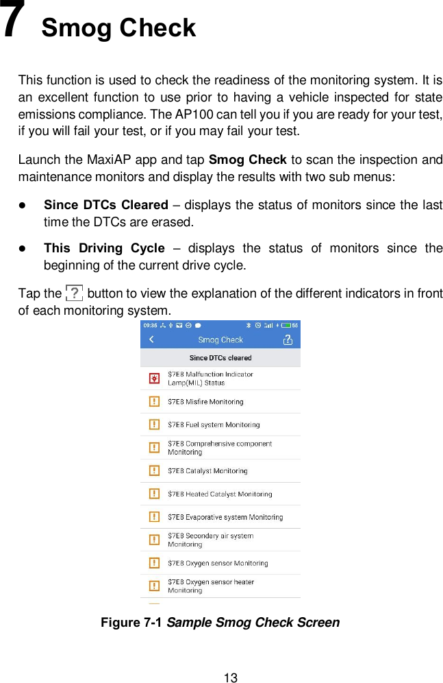  13 7   Smog Check This function is used to check the readiness of the monitoring system. It is an excellent function to use prior to having  a vehicle inspected for state emissions compliance. The AP100 can tell you if you are ready for your test, if you will fail your test, or if you may fail your test. Launch the MaxiAP app and tap Smog Check to scan the inspection and maintenance monitors and display the results with two sub menus:  Since DTCs Cleared &ndash; displays the status of monitors since the last time the DTCs are erased.  This  Driving  Cycle &ndash;  displays  the  status  of  monitors  since  the beginning of the current drive cycle. Tap the        button to view the explanation of the different indicators in front of each monitoring system.    Figure 7-1 Sample Smog Check Screen 